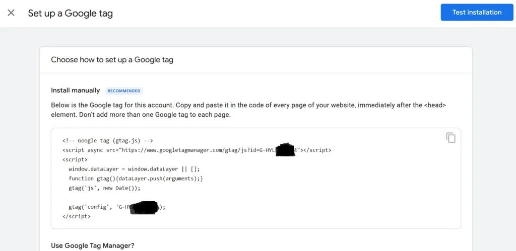 Choose how to set up a Google tag
Install manually Recommended
Below is the Google tag for this account. Copy and paste it in the code of every page of your website, immediately after the <head> element. Don’t add more than one Google tag to each page.